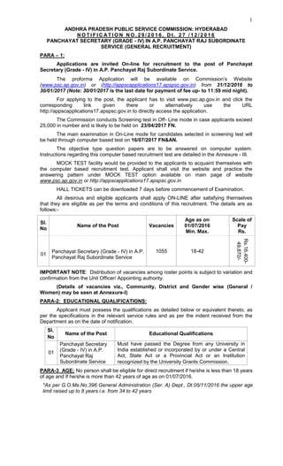 1
ANDHRA PRADESH PUBLIC SERVICE COMMISSION: HYDERABAD
N O T I F I C AT I O N N O . 2 9 / 2 0 1 6 , D t . 2 7 / 1 2 / 2 0 1 6
PANCHAYAT SECRETARY (GRADE - IV) IN A.P. PANCHAYAT RAJ SUBORDINATE
SERVICE (GENERAL RECRUITMENT)
PARA – 1:
Applications are invited On-line for recruitment to the post of Panchayat
Secretary (Grade - IV) in A.P. Panchayat Raj Subordinate Service.
The proforma Application will be available on Commission’s Website
(www.psc.ap.gov.in) or (http://appscapplications17.apspsc.gov.in) from 31/12/2016 to
30/01/2017 (Note: 30/01/2017 is the last date for payment of fee up- to 11:59 mid night).
For applying to the post, the applicant has to visit www.psc.ap.gov.in and click the
corresponding link given there or alternatively use the URL
http://appscapplications17.apspsc.gov.in to directly access the application.
The Commission conducts Screening test in Off- Line mode in case applicants exceed
25,000 in number and is likely to be held on 23/04/2017 FN.
The main examination in On-Line mode for candidates selected in screening test will
be held through computer based test on 16/07/2017 FN&AN.
The objective type question papers are to be answered on computer system.
Instructions regarding this computer based recruitment test are detailed in the Annexure - III.
MOCK TEST facility would be provided to the applicants to acquaint themselves with
the computer based recruitment test. Applicant shall visit the website and practice the
answering pattern under MOCK TEST option available on main page of website
www.psc.ap.gov.in or http://appscapplications17.apspsc.gov.in
HALL TICKETS can be downloaded 7 days before commencement of Examination.
All desirous and eligible applicants shall apply ON-LINE after satisfying themselves
that they are eligible as per the terms and conditions of this recruitment. The details are as
follows:-
Sl.
No
Name of the Post Vacancies
Age as on
01/07/2016
Min. Max.
Scale of
Pay
Rs.
01
Panchayat Secretary (Grade - IV) in A.P.
Panchayat Raj Subordinate Service
1055 18-42
Rs.16,400-
49,870/-
IMPORTANT NOTE: Distribution of vacancies among roster points is subject to variation and
confirmation from the Unit Officer/ Appointing authority.
(Details of vacancies viz., Community, District and Gender wise (General /
Women) may be seen at Annexure-I)
PARA-2: EDUCATIONAL QUALIFICATIONS:
Applicant must possess the qualifications as detailed below or equivalent thereto, as
per the specifications in the relevant service rules and as per the indent received from the
Department as on the date of notification.
Sl.
No
Name of the Post Educational Qualifications
01
Panchayat Secretary
(Grade - IV) in A.P.
Panchayat Raj
Subordinate Service
Must have passed the Degree from any University in
India established or incorporated by or under a Central
Act, State Act or a Provincial Act or an Institution
recognized by the University Grants Commission.
PARA-3 AGE: No person shall be eligible for direct recruitment if he/she is less than 18 years
of age and if he/she is more than 42 years of age as on 01/07/2016.
*As per G.O.Ms.No.396 General Administration (Ser. A) Dept., Dt.05/11/2016 the upper age
limit raised up to 8 years i.e. from 34 to 42 years
 