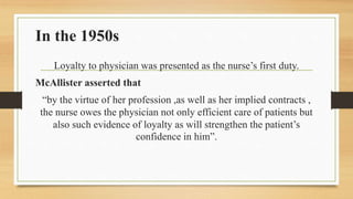 In the 1950s
Loyalty to physician was presented as the nurse’s first duty.
McAllister asserted that
“by the virtue of her ...