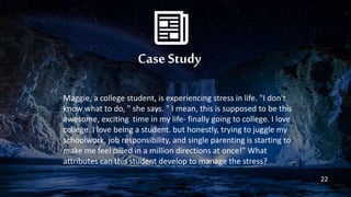 Case Study
Maggie, a college student, is experiencing stress in life. "I don't
know what to do, " she says. " I mean, this is supposed to be this
awesome, exciting time in my life- finally going to college. I love
college. I love being a student. but honestly, trying to juggle my
schoolwork, job responsibility, and single parenting is starting to
make me feel pilled in a million directions at once!" What
attributes can this student develop to manage the stress?
22
 