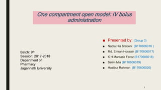 One compartment open model: IV bolus
administration
■ Presented by: (Group 3)
■ Nadia Hia Sraboni (B170606016 )
■ Md. Emran Hossain (B170606017)
■ K H Muntasir Feroz (B170606018)
■ Selim Mia (B170606019)
■ Hasibur Rahman (B170606020)
Batch: 9th
Session: 2017-2018
Department of
Pharmacy
Jagannath University
1
 