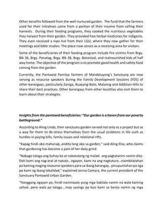 Other	benefits	followed	from	the	well-nurtured	garden.		The	fund	that	the	farmers	
used	for	their	initiatives	came	from	a	portion	of	their	income	from	selling	their	
harvests.		During	their	feeding	programs,	they	cooked	the	nutritious	vegetables	
they	harvest	from	their	garden.	They	provided	free	herbal	medicines	for	indigents.	
They	even	received	a	nipa	hut	from	their	LGU,	where	they	now	gather	for	their	
meetings	and	bible	studies.	The	place	now	serves	as	a	receiving	area	for	visitors.	
Some	of	the	beneficiaries	of	their	feeding	program	include	fire	victims	from	Brgy.	
Blk	36,	Brgy.	Panatag,	Brgy.	Blk	38,	Brgy.	Botanical,	and	malnourished	kids	of	half	
way	home.	The	objective	of	the	program	is	to	promote	good	health	and	safety	food	
coming	from	the	garden.		
Currently,	 the	 Pantawid	 Pamilya	 farmers	 of	 Mandaluyong’s	 Sanctuary	 are	 now	
serving	 as	 resource	 speakers	 during	 the	 Family	 Development	 Sessions	 (FDS)	 of	
other	barangays,	particularly	Zaniga,	Buayang-Bato,	Malamig	and	Addition	Hills	to	
share	their	best	practices.	Other	barangays	from	other	localities	also	visit	them	to	
learn	about	their	strategies.	
	
	
Insights	from	the	pantawid	beneficiaries:	“Our	garden	is	a	haven	from	our	poverty	
battleground.”	
According	to	Aling	Linda,	their	sanctuary	garden	served	not	only	as	a	project	but	as	
a	way	for	them	to	de-stress	themselves	from	the	usual	problems	in	life	such	as	
hurdles	in	paying	bills,	family	issues	and	relational	rifts.	
“Kapag	hindi	ako	mahanap,	andito	lang	ako	sa	garden,”	said	Aling	Elsa,	who	claims	
that	gardening	has	become	a	part	of	her	daily	grind.	
“Nabago	talaga	ang	buhay	ko	at	nakatulong	ng	malaki		ang	pagtatanim	namin	dito.		
Dati	kami	ang	nag-aral	at	natuto...ngayon,	kami	na	ang	nagtuturo…naimbitatahan	
pa	kaming	maging	resource	speakers	para	sa	ibang	barangay…pinupuntahan	pa	nga	
po	kami	ng	ibang	lokalidad,”	explained	Jenna	Camara,	the	current	president	of	the	
Sanctuary	Pantawid	Urban	Garden.	
“Hanggang	ngayon	po,	hindi	naniniwala	yung	mga	kakilala	namin	na	wala	kaming	
sahod…pero	wala	po	talaga….may	savings	po	kasi	kami	sa	benta	namin	ng	mga	
 