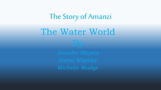 The Story of Amanzi
The Water World
By
Jennifer Meyers
David Wheeler
Michelle Mudge
 