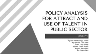 POLICY ANALYSIS
FOR ATTRACT AND
USE OF TALENT IN
PUBLIC SECTOR
GROUP 3
Nguyen Ha Phuong (Leader)
Nguyen Ha Thao Uyen
Pham Thuy Duong
Nguyen Thanh Huyen
Nguyen Manh Kien
Đo Hoang Nam
 