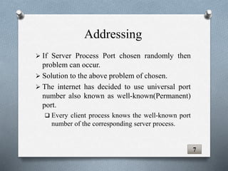  If Server Process Port chosen randomly then
problem can occur.
 Solution to the above problem of chosen.
 The internet has decided to use universal port
number also known as well-known(Permanent)
port.
 Every client process knows the well-known port
number of the corresponding server process.
7
Addressing
 