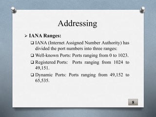  IANA Ranges:
 IANA (Internet Assigned Number Authority) has
divided the port numbers into three ranges:
 Well-known Ports: Ports ranging from 0 to 1023.
 Registered Ports: Ports ranging from 1024 to
49,151.
 Dynamic Ports: Ports ranging from 49,152 to
65,535.
8
Addressing
 