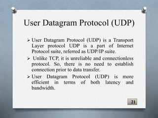 User Datagram Protocol (UDP)
 User Datagram Protocol (UDP) is a Transport
Layer protocol UDP is a part of Internet
Protocol suite, referred as UDP/IP suite.
 Unlike TCP, it is unreliable and connectionless
protocol. So, there is no need to establish
connection prior to data transfer.
 User Datagram Protocol (UDP) is more
efficient in terms of both latency and
bandwidth.
21
 