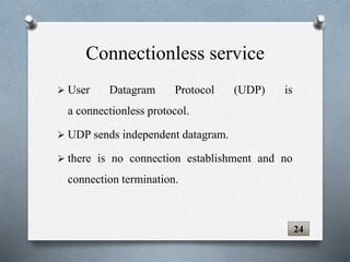  User Datagram Protocol (UDP) is
a connectionless protocol.
 UDP sends independent datagram.
 there is no connection establishment and no
connection termination.
24
Connectionless service
 