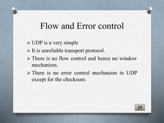  UDP is a very simple
 It is unreliable transport protocol.
 There is no flow control and hence no window
mechanism.
 There is no error control mechanism in UDP
except for the checksum.
25
Flow and Error control
 