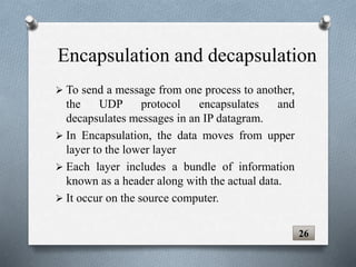  To send a message from one process to another,
the UDP protocol encapsulates and
decapsulates messages in an IP datagram.
 In Encapsulation, the data moves from upper
layer to the lower layer
 Each layer includes a bundle of information
known as a header along with the actual data.
 It occur on the source computer.
26
Encapsulation and decapsulation
 