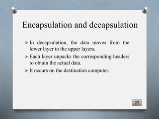 Encapsulation and decapsulation
 In decapsulation, the data moves from the
lower layer to the upper layers.
 Each layer unpacks the corresponding headers
to obtain the actual data.
 It occurs on the destination computer.
27
 
