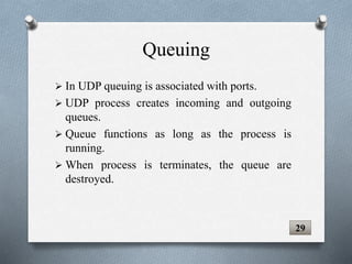 In UDP queuing is associated with ports.
 UDP process creates incoming and outgoing
queues.
 Queue functions as long as the process is
running.
 When process is terminates, the queue are
destroyed.
29
Queuing
 