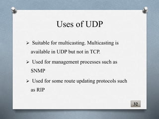  Suitable for multicasting. Multicasting is
available in UDP but not in TCP.
 Used for management processes such as
SNMP
 Used for some route updating protocols such
as RIP
32
Uses of UDP
 