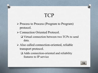 TCP
 Process to Process (Program to Program)
protocol.
 Connection Oriented Protocol.
 Virtual connection between two TCPs to send
data.
 Also called connection-oriented, reliable
transport protocol.
 Adds connection-oriented and reliability
features to IP service
34
 