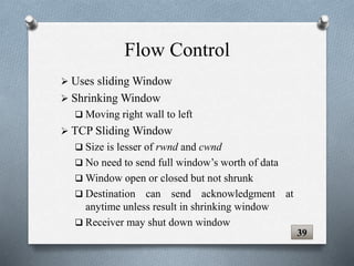 Flow Control
 Uses sliding Window
 Shrinking Window
 Moving right wall to left
 TCP Sliding Window
 Size is lesser of rwnd and cwnd
 No need to send full window’s worth of data
 Window open or closed but not shrunk
 Destination can send acknowledgment at
anytime unless result in shrinking window
 Receiver may shut down window
39
 