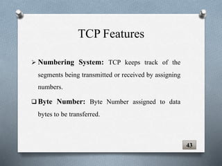  Numbering System: TCP keeps track of the
segments being transmitted or received by assigning
numbers.
 Byte Number: Byte Number assigned to data
bytes to be transferred.
43
TCP Features
 