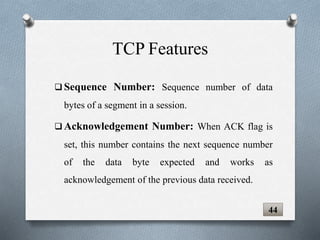  Sequence Number: Sequence number of data
bytes of a segment in a session.
 Acknowledgement Number: When ACK flag is
set, this number contains the next sequence number
of the data byte expected and works as
acknowledgement of the previous data received.
TCP Features
44
 