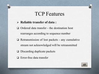  Reliable transfer of data :
 Ordered data transfer - the destination host
rearranges according to sequence number
 Retransmission of lost packets - any cumulative
stream not acknowledged will be retransmitted
 Discarding duplicate packets
 Error-free data transfer
TCP Features
45
 