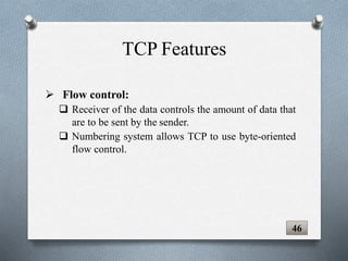 46
 Flow control:
 Receiver of the data controls the amount of data that
are to be sent by the sender.
 Numbering system allows TCP to use byte-oriented
flow control.
TCP Features
 