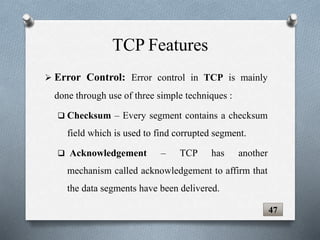  Error Control: Error control in TCP is mainly
done through use of three simple techniques :
 Checksum – Every segment contains a checksum
field which is used to find corrupted segment.
 Acknowledgement – TCP has another
mechanism called acknowledgement to affirm that
the data segments have been delivered.
TCP Features
47
 