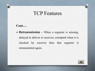 Cont.…
 Retransmission – When a segment is missing,
delayed to deliver to receiver, corrupted when it is
checked by receiver then that segment is
retransmitted again.
TCP Features
48
 