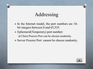  In the Internet model, the port numbers are 16-
bit integers between 0 and 65,535.
 Ephemeral(Temporary) port number:
 Client Process Port can be chosen randomly.
 Server Process Port cannot be chosen randomly.
6
Addressing
 