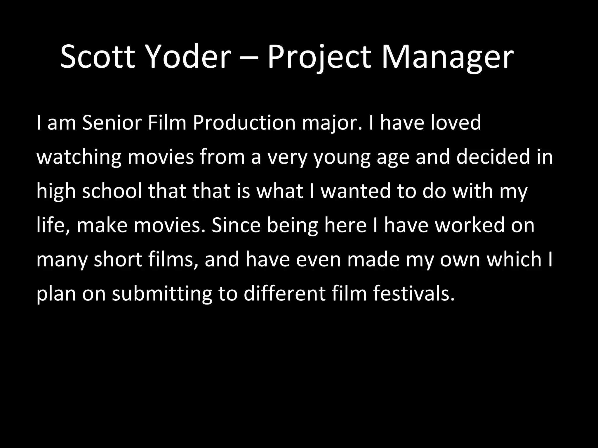 Scott Yoder – Project Manager I am Senior Film Production major. I have loved watching movies from a very young age and decided in high school that that is what I wanted to do with my life, make movies. Since being here I have worked on many short films, and have even made my own which I plan on submitting to different film festivals. 