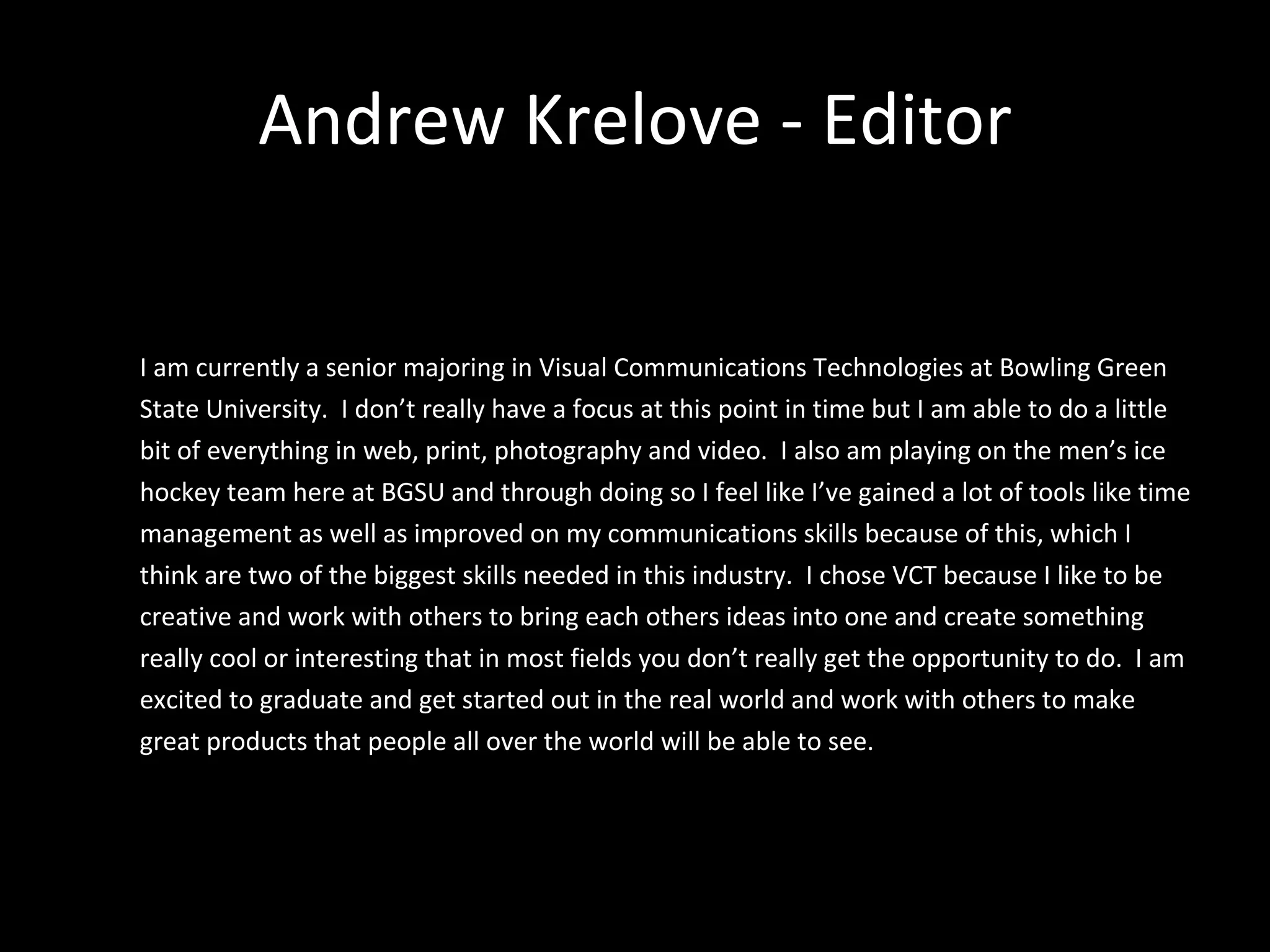 Andrew Krelove - Editor I am currently a senior majoring in Visual Communications Technologies at Bowling Green State University.  I don’t really have a focus at this point in time but I am able to do a little bit of everything in web, print, photography and video.  I also am playing on the men’s ice hockey team here at BGSU and through doing so I feel like I’ve gained a lot of tools like time management as well as improved on my communications skills because of this, which I think are two of the biggest skills needed in this industry.  I chose VCT because I like to be creative and work with others to bring each others ideas into one and create something really cool or interesting that in most fields you don’t really get the opportunity to do.  I am excited to graduate and get started out in the real world and work with others to make great products that people all over the world will be able to see.  