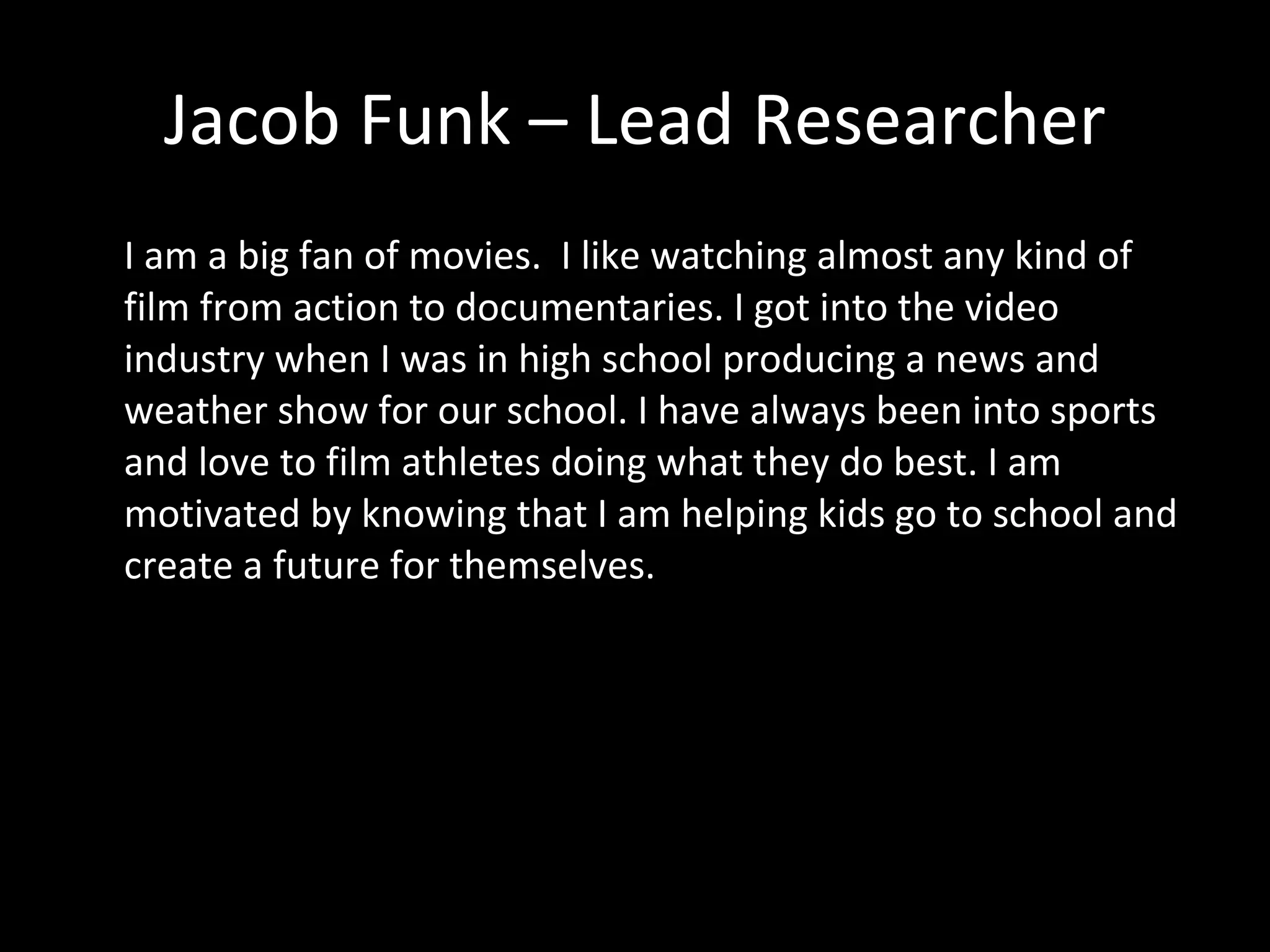 Jacob Funk – Lead Researcher I am a big fan of movies.  I like watching almost any kind of film from action to documentaries. I got into the video industry when I was in high school producing a news and weather show for our school. I have always been into sports and love to film athletes doing what they do best. I am motivated by knowing that I am helping kids go to school and create a future for themselves. 
