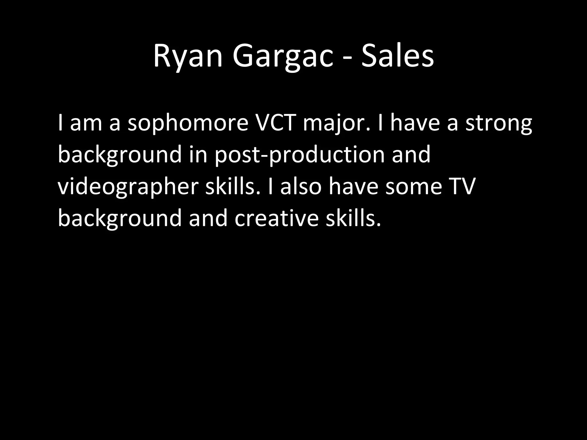 Ryan Gargac - Sales I am a sophomore VCT major. I have a strong background in post-production and videographer skills. I also have some TV background and creative skills. 