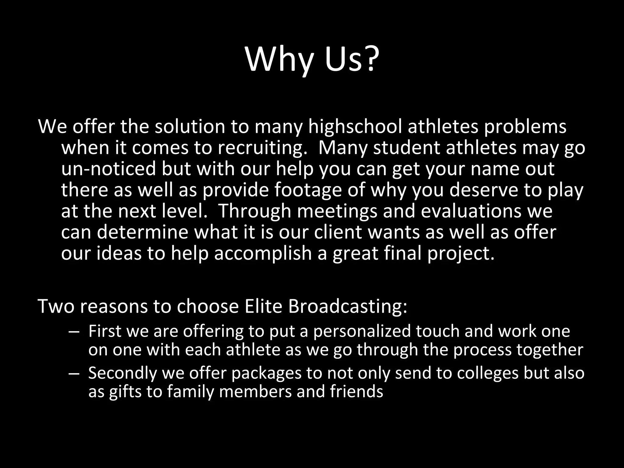 Why Us? We offer the solution to many highschool athletes problems when it comes to recruiting.  Many student athletes may go un-noticed but with our help you can get your name out there as well as provide footage of why you deserve to play at the next level.  Through meetings and evaluations we can determine what it is our client wants as well as offer our ideas to help accomplish a great final project.  Two reasons to choose Elite Broadcasting:  First we are offering to put a personalized touch and work one on one with each athlete as we go through the process together Secondly we offer packages to not only send to colleges but also as gifts to family members and friends 
