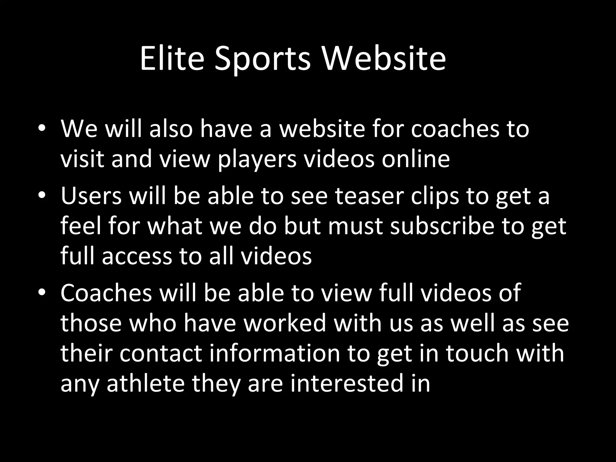 Elite Sports Website We will also have a website for coaches to visit and view players videos online Users will be able to see teaser clips to get a feel for what we do but must subscribe to get full access to all videos Coaches will be able to view full videos of those who have worked with us as well as see their contact information to get in touch with any athlete they are interested in 