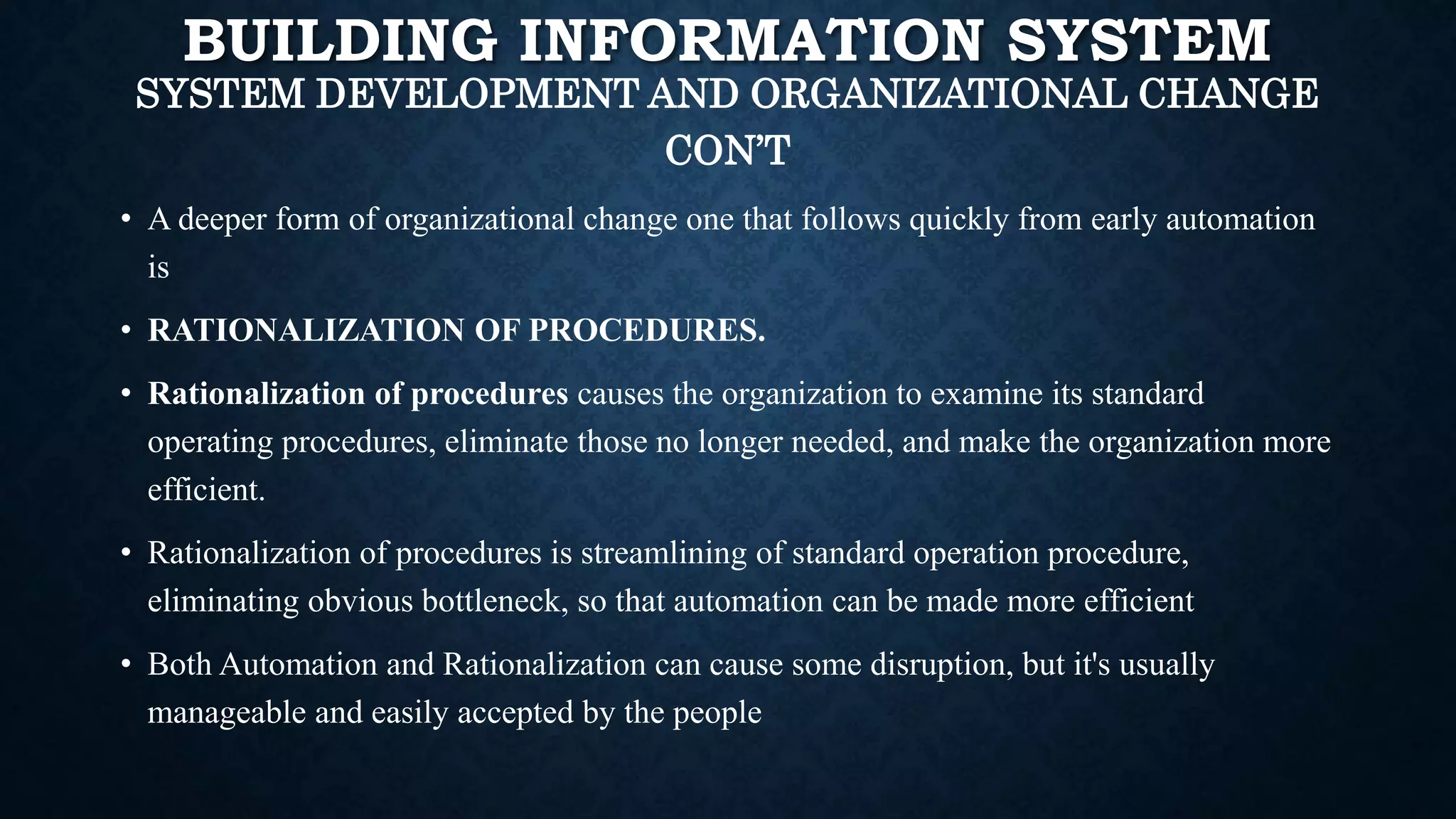 BUILDING INFORMATION SYSTEM
SYSTEM DEVELOPMENT AND ORGANIZATIONAL CHANGE
CON’T
• A deeper form of organizational change one that follows quickly from early automation
is
• RATIONALIZATION OF PROCEDURES.
• Rationalization of procedures causes the organization to examine its standard
operating procedures, eliminate those no longer needed, and make the organization more
efficient.
• Rationalization of procedures is streamlining of standard operation procedure,
eliminating obvious bottleneck, so that automation can be made more efficient
• Both Automation and Rationalization can cause some disruption, but it's usually
manageable and easily accepted by the people
 