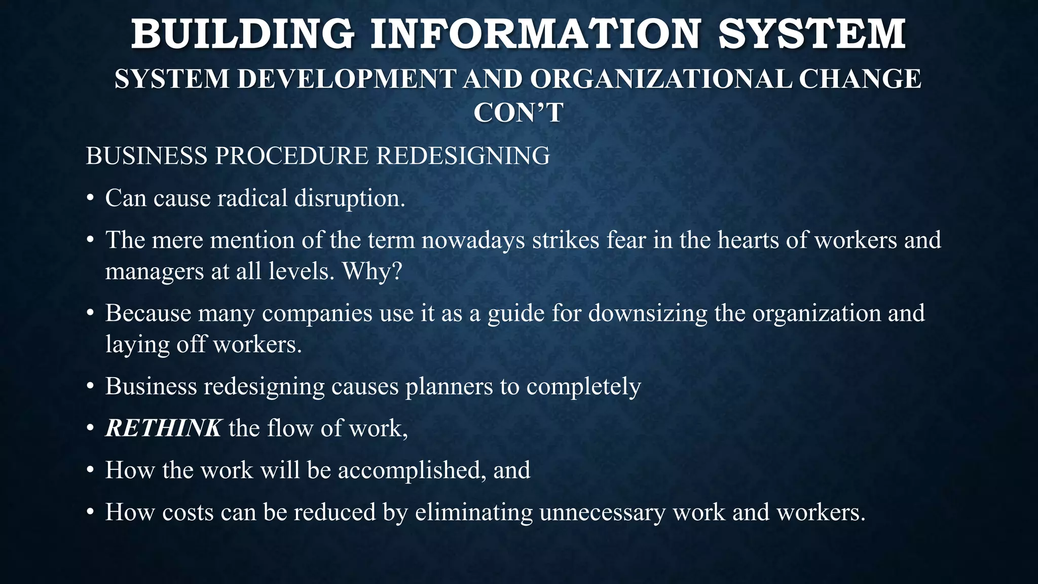 BUILDING INFORMATION SYSTEM
SYSTEM DEVELOPMENT AND ORGANIZATIONAL CHANGE
CON’T
BUSINESS PROCEDURE REDESIGNING
• Can cause radical disruption.
• The mere mention of the term nowadays strikes fear in the hearts of workers and
managers at all levels. Why?
• Because many companies use it as a guide for downsizing the organization and
laying off workers.
• Business redesigning causes planners to completely
• RETHINK the flow of work,
• How the work will be accomplished, and
• How costs can be reduced by eliminating unnecessary work and workers.
 