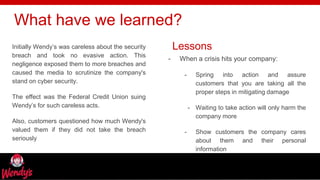 freegoogleslidestemplates.com
Initially Wendy’s was careless about the security
breach and took no evasive action. This
negligence exposed them to more breaches and
caused the media to scrutinize the company's
stand on cyber security.
The effect was the Federal Credit Union suing
Wendy’s for such careless acts.
Also, customers questioned how much Wendy's
valued them if they did not take the breach
seriously
What have we learned?
- When a crisis hits your company:
- Spring into action and assure
customers that you are taking all the
proper steps in mitigating damage
- Waiting to take action will only harm the
company more
- Show customers the company cares
about them and their personal
information
Lessons
 