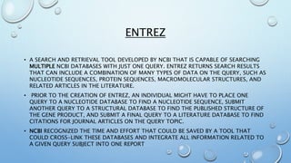 ENTREZ
• A SEARCH AND RETRIEVAL TOOL DEVELOPED BY NCBI THAT IS CAPABLE OF SEARCHING
MULTIPLE NCBI DATABASES WITH JUST ONE QUERY. ENTREZ RETURNS SEARCH RESULTS
THAT CAN INCLUDE A COMBINATION OF MANY TYPES OF DATA ON THE QUERY, SUCH AS
NUCLEOTIDE SEQUENCES, PROTEIN SEQUENCES, MACROMOLECULAR STRUCTURES, AND
RELATED ARTICLES IN THE LITERATURE.
• PRIOR TO THE CREATION OF ENTREZ, AN INDIVIDUAL MIGHT HAVE TO PLACE ONE
QUERY TO A NUCLEOTIDE DATABASE TO FIND A NUCLEOTIDE SEQUENCE, SUBMIT
ANOTHER QUERY TO A STRUCTURAL DATABASE TO FIND THE PUBLISHED STRUCTURE OF
THE GENE PRODUCT, AND SUBMIT A FINAL QUERY TO A LITERATURE DATABASE TO FIND
CITATIONS FOR JOURNAL ARTICLES ON THE QUERY TOPIC.
• NCBI RECOGNIZED THE TIME AND EFFORT THAT COULD BE SAVED BY A TOOL THAT
COULD CROSS-LINK THESE DATABASES AND INTEGRATE ALL INFORMATION RELATED TO
A GIVEN QUERY SUBJECT INTO ONE REPORT
 
