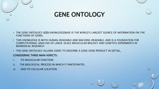 GENE ONTOLOGY
• THE GENE ONTOLOGY (GO) KNOWLEDGEBASE IS THE WORLD’S LARGEST SOURCE OF INFORMATION ON THE
FUNCTIONS OF GENES.
• THIS KNOWLEDGE IS BOTH HUMAN-READABLE AND MACHINE-READABLE, AND IS A FOUNDATION FOR
COMPUTATIONAL ANALYSIS OF LARGE-SCALE MOLECULAR BIOLOGY AND GENETICS EXPERIMENTS IN
BIOMEDICAL RESEARCH
• THE GENE ONTOLOGY ALLOWS USERS TO DESCRIBE A GENE/GENE PRODUCT IN DETAIL,
CONSIDERING THREE MAIN ASPECTS:
i. ITS MOLECULAR FUNCTION
ii. THE BIOLOGICAL PROCESS IN WHICH IT PARTICIPATES,
iii. AND ITS CELLULAR LOCATION.
 