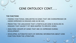 GENE ONTOLOGY CONT.….
THE FUNCTIONS
• FINDING FUNCTIONAL SIMILARITIES IN GENES THAT ARE OVEREXPRESSED OR
UNDER EXPRESSED IN DISEASES AND AS WE AGE;
• PREDICTING THE LIKELIHOOD THAT A PARTICULAR GENE IS INVOLVED IN
DISEASES THAT HAVEN’T YET BEEN MAPPED TO SPECIFIC GENES;
• ANALYSING GROUPS OF GENES THAT ARE CO-EXPRESSED DURING
DEVELOPMENT;
• DEVELOPING AUTOMATED WAYS OF DERIVING INFORMATION ABOUT GENE
FUNCTION FROM THE LITERATURE;
 