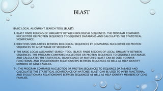 BLAST
BASIC LOCAL ALIGNMENT SEARCH TOOL {BLAST}
 BLAST FINDS REGIONS OF SIMILARITY BETWEEN BIOLOGICAL SEQUENCES. THE PROGRAM COMPARES
NUCLEOTIDE OR PROTEIN SEQUENCES TO SEQUENCE DATABASES AND CALCULATES THE STATISTICAL
SIGNIFICANCE.
 IDENTIFIES SIMILARITIES BETWEEN BIOLOGICAL SEQUENCES BY COMPARING NUCLEOTIDE OR PROTEIN
SEQUENCES TO A DATABASE OF SEQUENCES.
 THE BASIC LOCAL ALIGNMENT SEARCH TOOL (BLAST) FINDS REGIONS OF LOCAL SIMILARITY BETWEEN
SEQUENCES. THE PROGRAM COMPARES NUCLEOTIDE OR PROTEIN SEQUENCES TO SEQUENCE DATABASES
AND CALCULATES THE STATISTICAL SIGNIFICANCE OF MATCHES. BLAST CAN BE USED TO INFER
FUNCTIONAL AND EVOLUTIONARY RELATIONSHIPS BETWEEN SEQUENCES AS WELL AS HELP IDENTIFY
MEMBERS OF GENE FAMILIES.
 . THE PROGRAM COMPARES NUCLEOTIDE OR PROTEIN SEQUENCES TO SEQUENCE DATABASES AND
CALCULATES THE STATISTICAL SIGNIFICANCE OF MATCHES. BLAST CAN BE USED TO INFER FUNCTIONAL
AND EVOLUTIONARY RELATIONSHIPS BETWEEN SEQUENCES AS WELL AS HELP IDENTIFY MEMBERS OF GENE
FAMILIES.
 