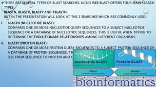 THERE ARE SEVERAL TYPES OF BLAST SEARCHES. NCBI'S WEB BLAST OFFERS FOUR MAIN SEARCH
TYPES.
BLASTN, BLASTX, BLASTP AND TBLASTN.
BUT IN THE PRESENTATION WILL LOOK AT THE 2 SEARCHES WHICH ARE COMMONLY USED
i. BLASTN (NUCLEOTIDE BLAST):
COMPARES ONE OR MORE NUCLEOTIDE QUERY SEQUENCES TO A SUBJECT NUCLEOTIDE
SEQUENCE OR A DATABASE OF NUCLEOTIDE SEQUENCES. THIS IS USEFUL WHEN TRYING TO
DETERMINE THE EVOLUTIONARY RELATIONSHIPS AMONG DIFFERENT ORGANISMS.
ii. BLASTP (PROTEIN BLAST):
COMPARES ONE OR MORE PROTEIN QUERY SEQUENCES TO A SUBJECT PROTEIN SEQUENCE OR
A DATABASE OF PROTEIN SEQUENCES. THIS IS USEFUL WHEN TRYING TO IDENTIFY A PROTEIN
(SEE FROM SEQUENCE TO PROTEIN AND GENE.)
 