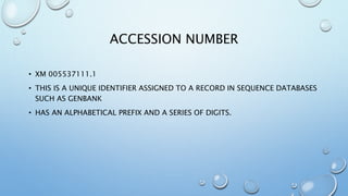 ACCESSION NUMBER
• XM 005537111.1
• THIS IS A UNIQUE IDENTIFIER ASSIGNED TO A RECORD IN SEQUENCE DATABASES
SUCH AS GENBANK
• HAS AN ALPHABETICAL PREFIX AND A SERIES OF DIGITS.
 