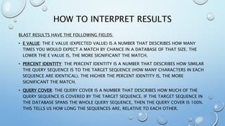 HOW TO INTERPRET RESULTS
BLAST RESULTS HAVE THE FOLLOWING FIELDS:
• E VALUE: THE E VALUE (EXPECTED VALUE) IS A NUMBER THAT DESCRIBES HOW MANY
TIMES YOU WOULD EXPECT A MATCH BY CHANCE IN A DATABASE OF THAT SIZE. THE
LOWER THE E VALUE IS, THE MORE SIGNIFICANT THE MATCH.
• PERCENT IDENTITY: THE PERCENT IDENTITY IS A NUMBER THAT DESCRIBES HOW SIMILAR
THE QUERY SEQUENCE IS TO THE TARGET SEQUENCE (HOW MANY CHARACTERS IN EACH
SEQUENCE ARE IDENTICAL). THE HIGHER THE PERCENT IDENTITY IS, THE MORE
SIGNIFICANT THE MATCH.
• QUERY COVER: THE QUERY COVER IS A NUMBER THAT DESCRIBES HOW MUCH OF THE
QUERY SEQUENCE IS COVERED BY THE TARGET SEQUENCE. IF THE TARGET SEQUENCE IN
THE DATABASE SPANS THE WHOLE QUERY SEQUENCE, THEN THE QUERY COVER IS 100%.
THIS TELLS US HOW LONG THE SEQUENCES ARE, RELATIVE TO EACH OTHER.
 
