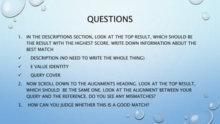 QUESTIONS
1. IN THE DESCRIPTIONS SECTION, LOOK AT THE TOP RESULT, WHICH SHOULD BE
THE RESULT WITH THE HIGHEST SCORE. WRITE DOWN INFORMATION ABOUT THE
BEST MATCH
 DESCRIPTION (NO NEED TO WRITE THE WHOLE THING)
 E VALUE IDENTITY
 QUERY COVER
2. NOW SCROLL DOWN TO THE ALIGNMENTS HEADING. LOOK AT THE TOP RESULT,
WHICH SHOULD BE THE SAME ONE. LOOK AT THE ALIGNMENT BETWEEN YOUR
QUERY AND THE REFERENCE. DO YOU SEE ANY MISMATCHES?
3. HOW CAN YOU JUDGE WHETHER THIS IS A GOOD MATCH?
 