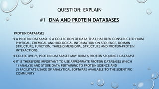 QUESTION: EXPLAIN
#1 :DNA AND PROTEIN DATABASES
PROTEIN DATABASES
A PROTEIN DATABASE IS A COLLECTION OF DATA THAT HAS BEEN CONSTRUCTED FROM
PHYSICAL, CHEMICAL AND BIOLOGICAL INFORMATION ON SEQUENCE, DOMAIN
STRUCTURE, FUNCTION, THREE‐DIMENSIONAL STRUCTURE AND PROTEIN‐PROTEIN
INTERACTIONS.
COLLECTIVELY, PROTEIN DATABASES MAY FORM A PROTEIN SEQUENCE DATABASE.
IT IS THEREFORE IMPORTANT TO USE APPROPRIATE PROTEIN DATABASES WHICH
1) ANALYSE AND STORE DATA PERTAINING TO PROTEIN SCIENCE AND
2) FACILITATE USAGE OF ANALYTICAL SOFTWARE AVAILABLE TO THE SCIENTIFIC
COMMUNITY
 