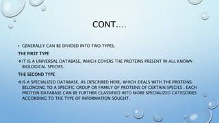 CONT.…
• GENERALLY CAN BE DIVIDED INTO TWO TYPES.
THE FIRST TYPE
IT IS A UNIVERSAL DATABASE, WHICH COVERS THE PROTEINS PRESENT IN ALL KNOWN
BIOLOGICAL SPECIES.
THE SECOND TYPE
IS A SPECIALIZED DATABASE, AS DESCRIBED HERE, WHICH DEALS WITH THE PROTEINS
BELONGING TO A SPECIFIC GROUP OR FAMILY OF PROTEINS OF CERTAIN SPECIES . EACH
PROTEIN DATABASE CAN BE FURTHER CLASSIFIED INTO MORE SPECIALIZED CATEGORIES
ACCORDING TO THE TYPE OF INFORMATION SOUGHT.
 