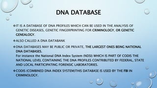 DNA DATABASE
IT IS A DATABASE OF DNA PROFILES WHICH CAN BE USED IN THE ANALYSIS OF
GENETIC DISEASES, GENETIC FINGERPRINTING FOR CRIMINOLOGY, OR GENETIC
GENEALOGY.
ALSO CALLED A DNA DATABANK
DNA DATABASES MAY BE PUBLIC OR PRIVATE, THE LARGEST ONES BEING NATIONAL
DNA DATABASES.
For instance the National DNA Index System (NDSI) WHICH IS PART OF CODIS THE
NATIONAL LEVEL CONTAINING THE DNA PROFILES CONTRIBUTED BY FEDERAL, STATE
AND LOCAL PARTICIPATING FORENSIC LABORATORIES.
CODIS (COMBINED DNA INDEX SYSTEM)THIS DATABASE IS USED BY THE FBI IN
CRIMINOLOGY.
 