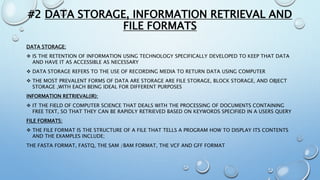 #2 DATA STORAGE, INFORMATION RETRIEVAL AND
FILE FORMATS
DATA STORAGE:
 IS THE RETENTION OF INFORMATION USING TECHNOLOGY SPECIFICALLY DEVELOPED TO KEEP THAT DATA
AND HAVE IT AS ACCESSIBLE AS NECESSARY
 DATA STORAGE REFERS TO THE USE OF RECORDING MEDIA TO RETURN DATA USING COMPUTER
 THE MOST PREVALENT FORMS OF DATA ARE STORAGE ARE FILE STORAGE, BLOCK STORAGE, AND OBJECT
STORAGE ,WITH EACH BEING IDEAL FOR DIFFERENT PURPOSES
INFORMATION RETRIEVAL(IR):
 IT THE FIELD OF COMPUTER SCIENCE THAT DEALS WITH THE PROCESSING OF DOCUMENTS CONTAINING
FREE TEXT, SO THAT THEY CAN BE RAPIDLY RETRIEVED BASED ON KEYWORDS SPECIFIED IN A USERS QUERY
FILE FORMATS:
 THE FILE FORMAT IS THE STRUCTURE OF A FILE THAT TELLS A PROGRAM HOW TO DISPLAY ITS CONTENTS
AND THE EXAMPLES INCLUDE;
THE FASTA FORMAT, FASTQ, THE SAM /BAM FORMAT, THE VCF AND GFF FORMAT
 