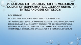 #3 NCBI AND EBI RESOURCES FOR THE MOLECULAR
DOMAIN OF BIOINFORMATICS, GENBANK UNIPROT,
ENTREZ AND GENE ONTOLOGY:
• NCBI DATABASES
• NCBI (NATIONAL CENTRE FOR BIOTECHNOLOGY INFORMATION)
• THE NCBI HOUSES A SERIES OF DATABASES RELEVANT TO BIOTECHNOLOGY AND
BIOMEDICINE AND IS AN IMPORTANT RESOURCE FOR BIOINFORMATICS TOOLS
AND SERVICES. MAJOR DATABASES INCLUDE GENBANK FOR DNA SEQUENCES
AND PUBMED, A BIBLIOGRAPHIC DATABASE FOR THE BIOMEDICAL LITERATURE
 