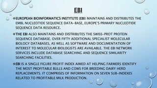 EBI
EUROPEAN BIOINFORMATICS INSTITUTE (EBI) MAINTAINS AND DISTRIBUTES THE
EMBL NUCLEOTIDE SEQUENCE DATA-BASE, EUROPE’S PRIMARY NUCLEOTIDE
SEQUENCE DATA RESOURCE.
THE EBI ALSO MAINTAINS AND DISTRIBUTES THE SWISS-PROT PROTEIN
SEQUENCE DATABASE. OVER FIFTY ADDITIONAL SPECIALIST MOLECULAR
BIOLOGY DATABASES, AS WELL AS SOFTWARE AND DOCUMENTATION OF
INTEREST TO MOLECULAR BIOLOGISTS ARE AVAILABLE. THE EBI NETWORK
SERVICES INCLUDE DATABASE SEARCHING AND SEQUENCE SIMILARITY
SEARCHING FACILITIES.
EBI IS A SINGLE FIGURE PROFIT INDEX AIMED AT HELPING FARMERS IDENTIFY
THE MOST PROFITABLE BULLS AND COWS FOR BREEDING DAIRY HERD
REPLACEMENTS. IT COMPRISES OF INFORMATION ON SEVEN SUB-INDEXES
RELATED TO PROFITABLE MILK PRODUCTION.
 