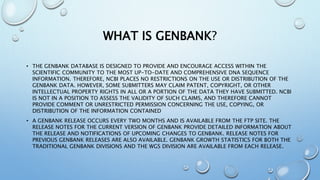 WHAT IS GENBANK?
• THE GENBANK DATABASE IS DESIGNED TO PROVIDE AND ENCOURAGE ACCESS WITHIN THE
SCIENTIFIC COMMUNITY TO THE MOST UP-TO-DATE AND COMPREHENSIVE DNA SEQUENCE
INFORMATION. THEREFORE, NCBI PLACES NO RESTRICTIONS ON THE USE OR DISTRIBUTION OF THE
GENBANK DATA. HOWEVER, SOME SUBMITTERS MAY CLAIM PATENT, COPYRIGHT, OR OTHER
INTELLECTUAL PROPERTY RIGHTS IN ALL OR A PORTION OF THE DATA THEY HAVE SUBMITTED. NCBI
IS NOT IN A POSITION TO ASSESS THE VALIDITY OF SUCH CLAIMS, AND THEREFORE CANNOT
PROVIDE COMMENT OR UNRESTRICTED PERMISSION CONCERNING THE USE, COPYING, OR
DISTRIBUTION OF THE INFORMATION CONTAINED
• A GENBANK RELEASE OCCURS EVERY TWO MONTHS AND IS AVAILABLE FROM THE FTP SITE. THE
RELEASE NOTES FOR THE CURRENT VERSION OF GENBANK PROVIDE DETAILED INFORMATION ABOUT
THE RELEASE AND NOTIFICATIONS OF UPCOMING CHANGES TO GENBANK. RELEASE NOTES FOR
PREVIOUS GENBANK RELEASES ARE ALSO AVAILABLE. GENBANK GROWTH STATISTICS FOR BOTH THE
TRADITIONAL GENBANK DIVISIONS AND THE WGS DIVISION ARE AVAILABLE FROM EACH RELEASE.
 
