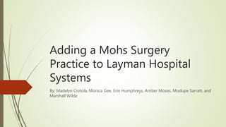 Adding a Mohs Surgery
Practice to Layman Hospital
Systems
By: Madelyn Ciotola, Monica Gee, Erin Humphreys, Amber Moses, Modupe Sarratt, and
Marshall Wilde
 